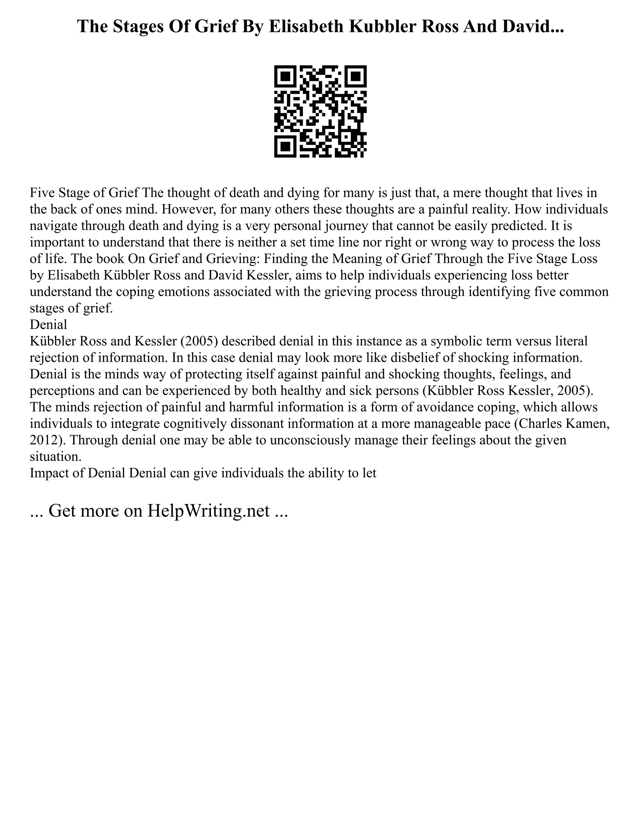 The Stages Of Grief By Elisabeth Kubbler Ross And David...
Five Stage of Grief The thought of death and dying for many is just that, a mere thought that lives in
the back of ones mind. However, for many others these thoughts are a painful reality. How individuals
navigate through death and dying is a very personal journey that cannot be easily predicted. It is
important to understand that there is neither a set time line nor right or wrong way to process the loss
of life. The book On Grief and Grieving: Finding the Meaning of Grief Through the Five Stage Loss
by Elisabeth Kübbler Ross and David Kessler, aims to help individuals experiencing loss better
understand the coping emotions associated with the grieving process through identifying five common
stages of grief.
Denial
Kübbler Ross and Kessler (2005) described denial in this instance as a symbolic term versus literal
rejection of information. In this case denial may look more like disbelief of shocking information.
Denial is the minds way of protecting itself against painful and shocking thoughts, feelings, and
perceptions and can be experienced by both healthy and sick persons (Kübbler Ross Kessler, 2005).
The minds rejection of painful and harmful information is a form of avoidance coping, which allows
individuals to integrate cognitively dissonant information at a more manageable pace (Charles Kamen,
2012). Through denial one may be able to unconsciously manage their feelings about the given
situation.
Impact of Denial Denial can give individuals the ability to let
... Get more on HelpWriting.net ...
 