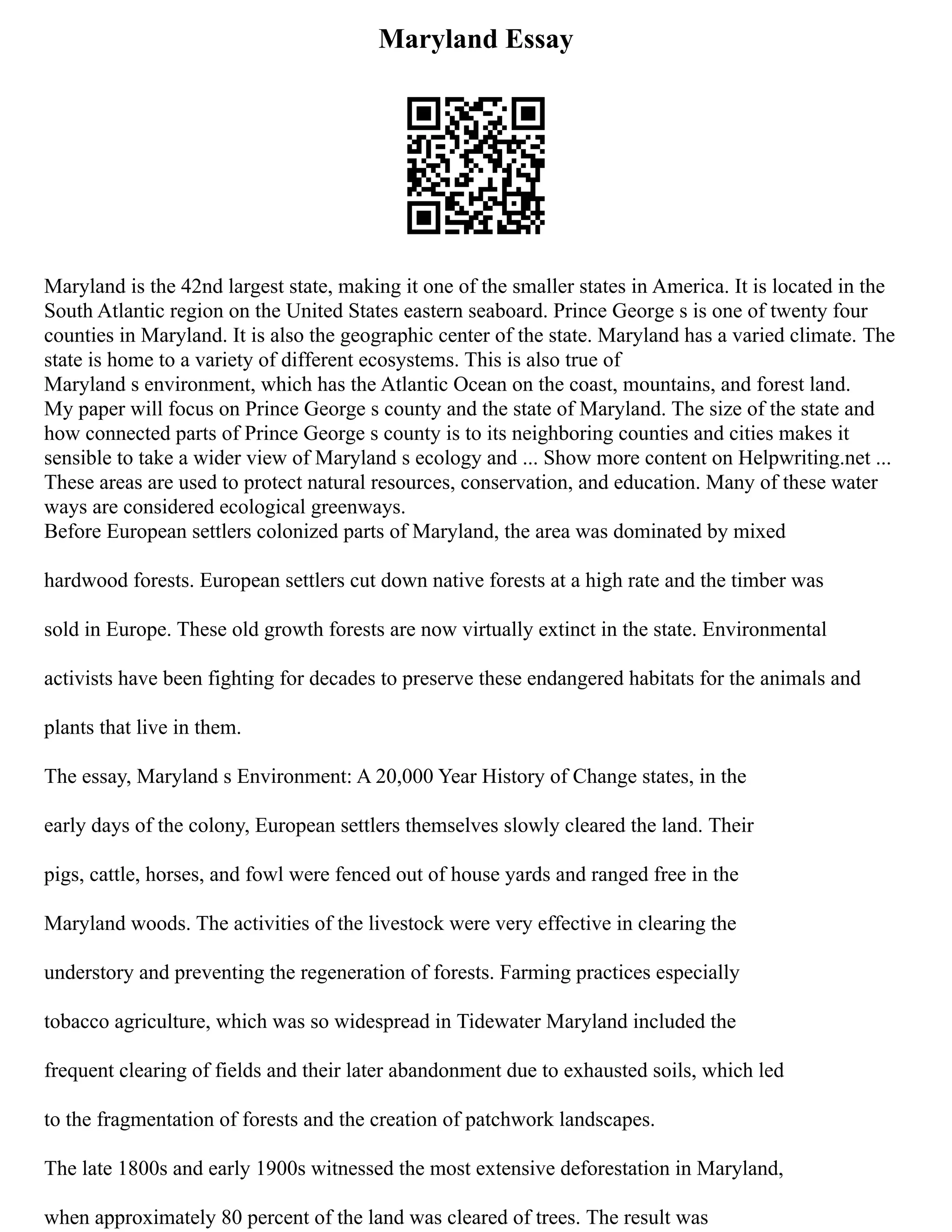 Maryland Essay
Maryland is the 42nd largest state, making it one of the smaller states in America. It is located in the
South Atlantic region on the United States eastern seaboard. Prince George s is one of twenty four
counties in Maryland. It is also the geographic center of the state. Maryland has a varied climate. The
state is home to a variety of different ecosystems. This is also true of
Maryland s environment, which has the Atlantic Ocean on the coast, mountains, and forest land.
My paper will focus on Prince George s county and the state of Maryland. The size of the state and
how connected parts of Prince George s county is to its neighboring counties and cities makes it
sensible to take a wider view of Maryland s ecology and ... Show more content on Helpwriting.net ...
These areas are used to protect natural resources, conservation, and education. Many of these water
ways are considered ecological greenways.
Before European settlers colonized parts of Maryland, the area was dominated by mixed
hardwood forests. European settlers cut down native forests at a high rate and the timber was
sold in Europe. These old growth forests are now virtually extinct in the state. Environmental
activists have been fighting for decades to preserve these endangered habitats for the animals and
plants that live in them.
The essay, Maryland s Environment: A 20,000 Year History of Change states, in the
early days of the colony, European settlers themselves slowly cleared the land. Their
pigs, cattle, horses, and fowl were fenced out of house yards and ranged free in the
Maryland woods. The activities of the livestock were very effective in clearing the
understory and preventing the regeneration of forests. Farming practices especially
tobacco agriculture, which was so widespread in Tidewater Maryland included the
frequent clearing of fields and their later abandonment due to exhausted soils, which led
to the fragmentation of forests and the creation of patchwork landscapes.
The late 1800s and early 1900s witnessed the most extensive deforestation in Maryland,
when approximately 80 percent of the land was cleared of trees. The result was
 