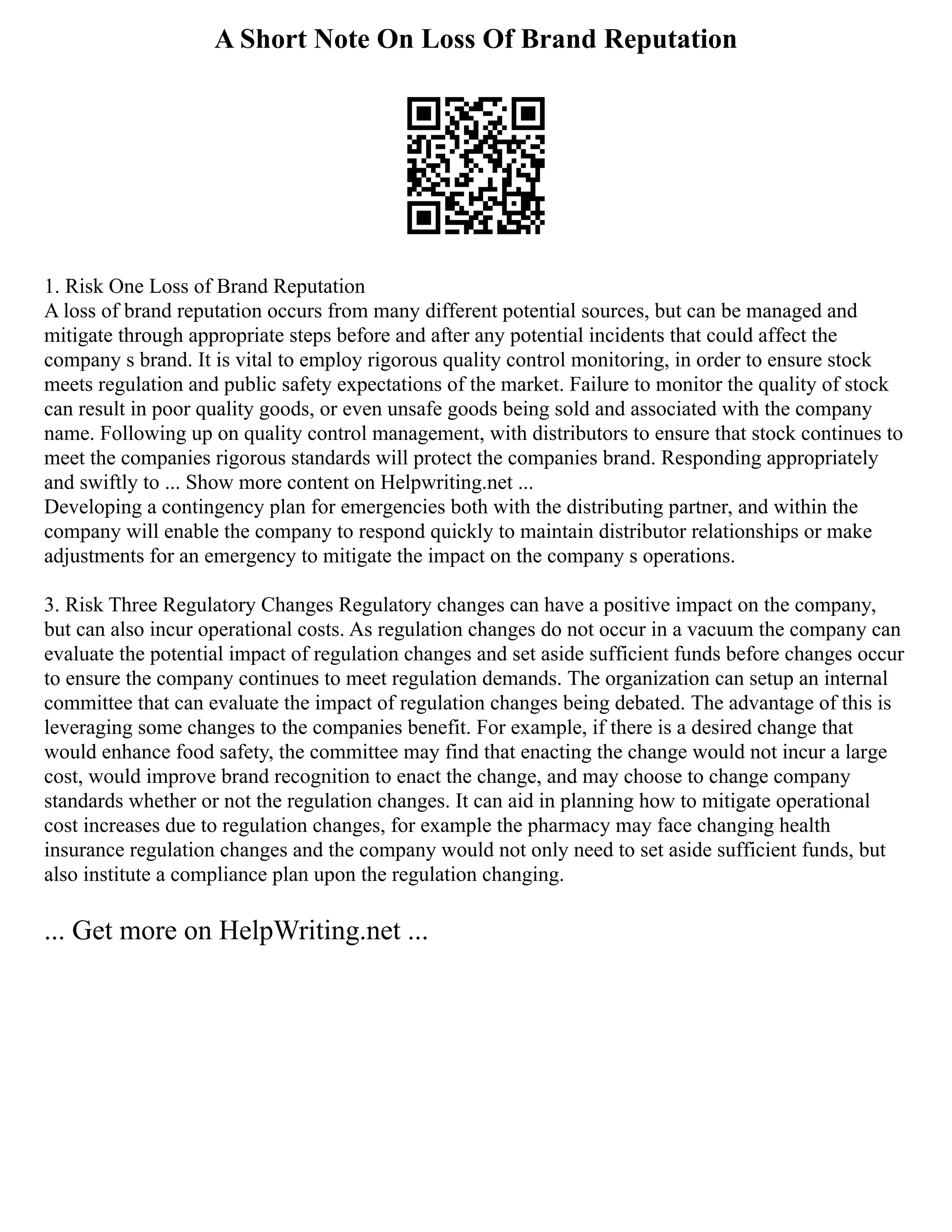 A Short Note On Loss Of Brand Reputation
1. Risk One Loss of Brand Reputation
A loss of brand reputation occurs from many different potential sources, but can be managed and
mitigate through appropriate steps before and after any potential incidents that could affect the
company s brand. It is vital to employ rigorous quality control monitoring, in order to ensure stock
meets regulation and public safety expectations of the market. Failure to monitor the quality of stock
can result in poor quality goods, or even unsafe goods being sold and associated with the company
name. Following up on quality control management, with distributors to ensure that stock continues to
meet the companies rigorous standards will protect the companies brand. Responding appropriately
and swiftly to ... Show more content on Helpwriting.net ...
Developing a contingency plan for emergencies both with the distributing partner, and within the
company will enable the company to respond quickly to maintain distributor relationships or make
adjustments for an emergency to mitigate the impact on the company s operations.
3. Risk Three Regulatory Changes Regulatory changes can have a positive impact on the company,
but can also incur operational costs. As regulation changes do not occur in a vacuum the company can
evaluate the potential impact of regulation changes and set aside sufficient funds before changes occur
to ensure the company continues to meet regulation demands. The organization can setup an internal
committee that can evaluate the impact of regulation changes being debated. The advantage of this is
leveraging some changes to the companies benefit. For example, if there is a desired change that
would enhance food safety, the committee may find that enacting the change would not incur a large
cost, would improve brand recognition to enact the change, and may choose to change company
standards whether or not the regulation changes. It can aid in planning how to mitigate operational
cost increases due to regulation changes, for example the pharmacy may face changing health
insurance regulation changes and the company would not only need to set aside sufficient funds, but
also institute a compliance plan upon the regulation changing.
... Get more on HelpWriting.net ...
 