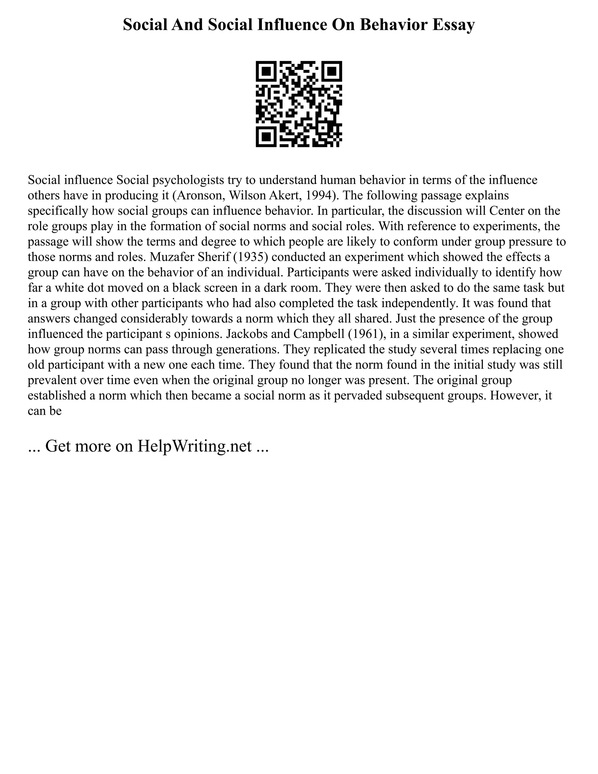Social And Social Influence On Behavior Essay
Social influence Social psychologists try to understand human behavior in terms of the influence
others have in producing it (Aronson, Wilson Akert, 1994). The following passage explains
specifically how social groups can influence behavior. In particular, the discussion will Center on the
role groups play in the formation of social norms and social roles. With reference to experiments, the
passage will show the terms and degree to which people are likely to conform under group pressure to
those norms and roles. Muzafer Sherif (1935) conducted an experiment which showed the effects a
group can have on the behavior of an individual. Participants were asked individually to identify how
far a white dot moved on a black screen in a dark room. They were then asked to do the same task but
in a group with other participants who had also completed the task independently. It was found that
answers changed considerably towards a norm which they all shared. Just the presence of the group
influenced the participant s opinions. Jackobs and Campbell (1961), in a similar experiment, showed
how group norms can pass through generations. They replicated the study several times replacing one
old participant with a new one each time. They found that the norm found in the initial study was still
prevalent over time even when the original group no longer was present. The original group
established a norm which then became a social norm as it pervaded subsequent groups. However, it
can be
... Get more on HelpWriting.net ...
 