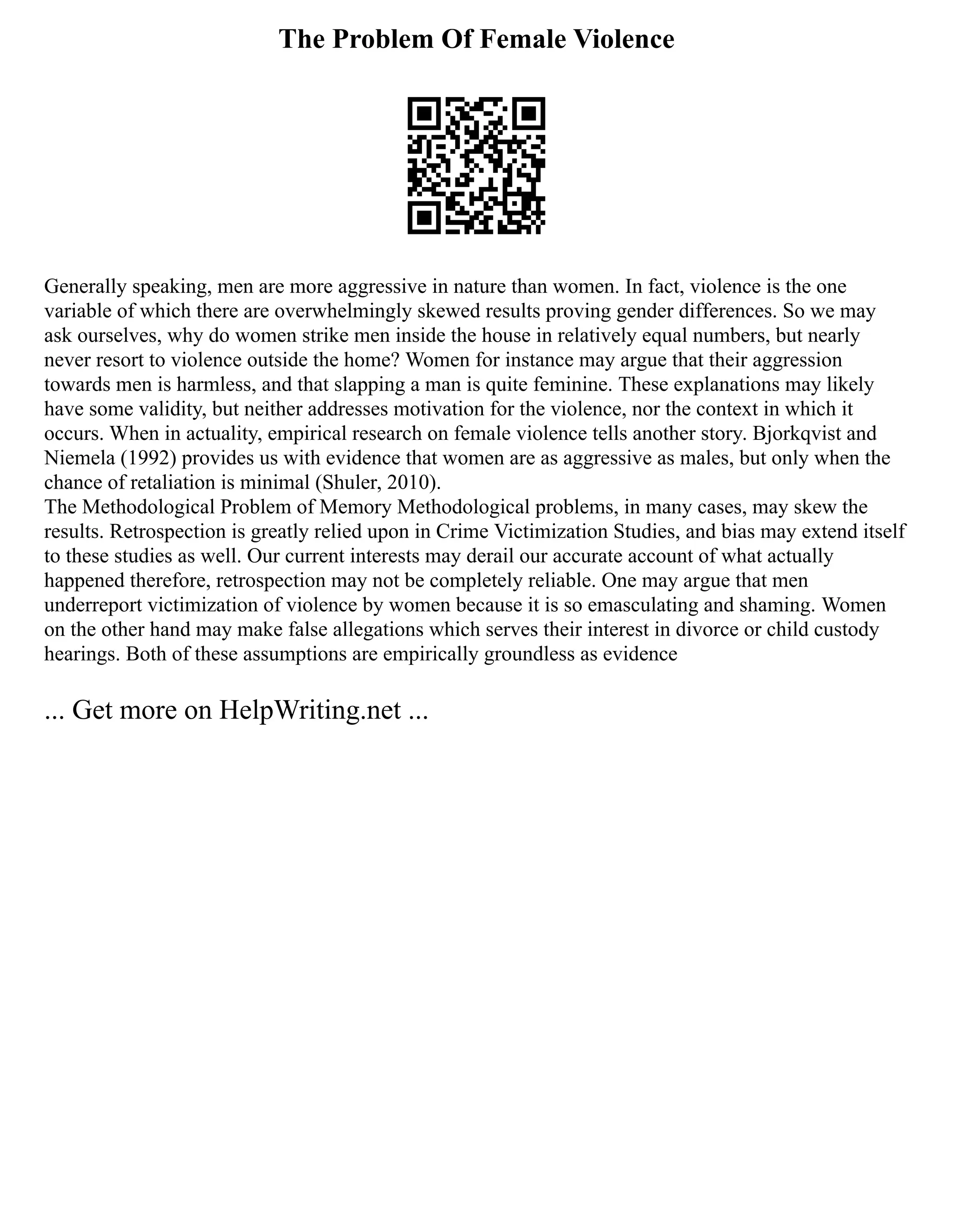 The Problem Of Female Violence
Generally speaking, men are more aggressive in nature than women. In fact, violence is the one
variable of which there are overwhelmingly skewed results proving gender differences. So we may
ask ourselves, why do women strike men inside the house in relatively equal numbers, but nearly
never resort to violence outside the home? Women for instance may argue that their aggression
towards men is harmless, and that slapping a man is quite feminine. These explanations may likely
have some validity, but neither addresses motivation for the violence, nor the context in which it
occurs. When in actuality, empirical research on female violence tells another story. Bjorkqvist and
Niemela (1992) provides us with evidence that women are as aggressive as males, but only when the
chance of retaliation is minimal (Shuler, 2010).
The Methodological Problem of Memory Methodological problems, in many cases, may skew the
results. Retrospection is greatly relied upon in Crime Victimization Studies, and bias may extend itself
to these studies as well. Our current interests may derail our accurate account of what actually
happened therefore, retrospection may not be completely reliable. One may argue that men
underreport victimization of violence by women because it is so emasculating and shaming. Women
on the other hand may make false allegations which serves their interest in divorce or child custody
hearings. Both of these assumptions are empirically groundless as evidence
... Get more on HelpWriting.net ...
 
