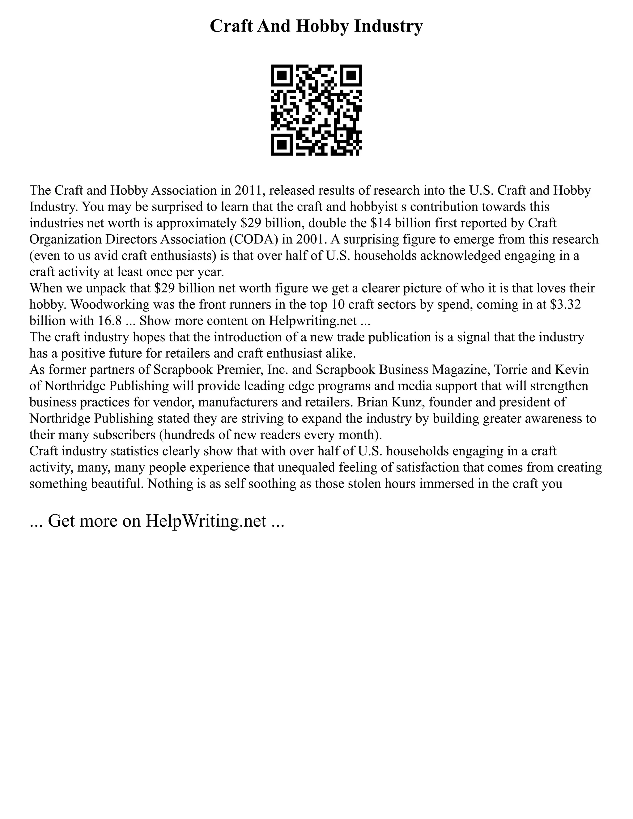 Craft And Hobby Industry
The Craft and Hobby Association in 2011, released results of research into the U.S. Craft and Hobby
Industry. You may be surprised to learn that the craft and hobbyist s contribution towards this
industries net worth is approximately $29 billion, double the $14 billion first reported by Craft
Organization Directors Association (CODA) in 2001. A surprising figure to emerge from this research
(even to us avid craft enthusiasts) is that over half of U.S. households acknowledged engaging in a
craft activity at least once per year.
When we unpack that $29 billion net worth figure we get a clearer picture of who it is that loves their
hobby. Woodworking was the front runners in the top 10 craft sectors by spend, coming in at $3.32
billion with 16.8 ... Show more content on Helpwriting.net ...
The craft industry hopes that the introduction of a new trade publication is a signal that the industry
has a positive future for retailers and craft enthusiast alike.
As former partners of Scrapbook Premier, Inc. and Scrapbook Business Magazine, Torrie and Kevin
of Northridge Publishing will provide leading edge programs and media support that will strengthen
business practices for vendor, manufacturers and retailers. Brian Kunz, founder and president of
Northridge Publishing stated they are striving to expand the industry by building greater awareness to
their many subscribers (hundreds of new readers every month).
Craft industry statistics clearly show that with over half of U.S. households engaging in a craft
activity, many, many people experience that unequaled feeling of satisfaction that comes from creating
something beautiful. Nothing is as self soothing as those stolen hours immersed in the craft you
... Get more on HelpWriting.net ...
 