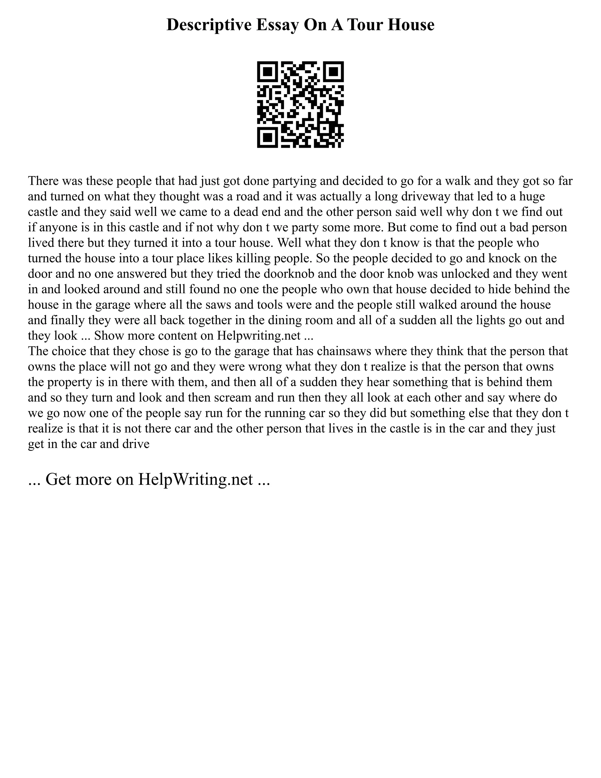 Descriptive Essay On A Tour House
There was these people that had just got done partying and decided to go for a walk and they got so far
and turned on what they thought was a road and it was actually a long driveway that led to a huge
castle and they said well we came to a dead end and the other person said well why don t we find out
if anyone is in this castle and if not why don t we party some more. But come to find out a bad person
lived there but they turned it into a tour house. Well what they don t know is that the people who
turned the house into a tour place likes killing people. So the people decided to go and knock on the
door and no one answered but they tried the doorknob and the door knob was unlocked and they went
in and looked around and still found no one the people who own that house decided to hide behind the
house in the garage where all the saws and tools were and the people still walked around the house
and finally they were all back together in the dining room and all of a sudden all the lights go out and
they look ... Show more content on Helpwriting.net ...
The choice that they chose is go to the garage that has chainsaws where they think that the person that
owns the place will not go and they were wrong what they don t realize is that the person that owns
the property is in there with them, and then all of a sudden they hear something that is behind them
and so they turn and look and then scream and run then they all look at each other and say where do
we go now one of the people say run for the running car so they did but something else that they don t
realize is that it is not there car and the other person that lives in the castle is in the car and they just
get in the car and drive
... Get more on HelpWriting.net ...
 