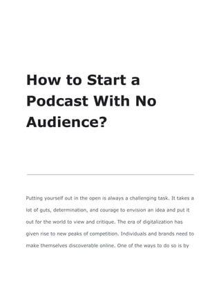 How to Start a
Podcast With No
Audience?
Putting yourself out in the open is always a challenging task. It takes a
lot of guts, determination, and courage to envision an idea and put it
out for the world to view and critique. The era of digitalization has
given rise to new peaks of competition. Individuals and brands need to
make themselves discoverable online. One of the ways to do so is by
 