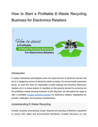 How to Start a Profitable E-Waste Recycling
Business for Electronics Retailers
Introduction
In today's fast-paced technological world, the rapid turnover of electronic devices has
led to a staggering amount of electronic waste (e-waste). As environmental awareness
grows, so does the need for responsible e-waste disposal and recycling. Electronics
retailers are in a unique position to capitalize on this growing demand by venturing into
the profitable e-waste recycling business. In this blog post, we will explore the steps to
start a profitable e-waste recycling business for electronics retailers, highlighting the
benefits, challenges, and necessary considerations.
Understanding E-Waste Recycling:
E-waste recycling encompasses proper disposal and recycling of electronic equipment
to ensure their safety and environmental friendliness. E-waste Recycling not only
 
