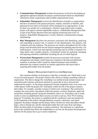 • Communications Management includes the processes involved in developing an
appropriate approach and plan for project communications based on stakeholders’
information needs, requirements and available organizational assets.
• Stakeholder Management involves the identification of people or organizations
that have an interest in the project processes, outputs, outcomes or benefits, and
planning for how their involvement will be managed on an ongoing basis. It may
be done very quickly for a small project, whereas a large and/or more complex
project will require a formal stakeholder analysis, a Stakeholder Management Plan
as part of the Project Business Plan and ongoing monitoring and review of
progress. Stakeholder Management is closely related to communication strategy
and planning.
• Risk Management describes the processes concerned with identifying, analyzing
and responding to project risk. It consists of risk identification, risk analysis, risk
evaluation and risk treatment. The processes are iterative throughout the life of the
project and should be built into the project management planning and activities. For
small projects, a brief scan and ongoing monitoring may be all that is required. For
large and/or more complex projects, a formalized system for analyzing, managing
and reporting should be established, including the use of a Risk Register.
• Procurement Management includes the processes associated with contract
management and change control processes required to develop and administer
contracts or purchase orders issued by authorized project team members;
administer any contract issued by an outside organization (the buyer) that is
acquiring deliverables from the project.
PROJECT MANAGEMENT LIFE CYCLE AND PROCESSES
One common attribute of all projects is that they eventually end. Think back to one
of your favourite projects. The project started with a desire to change something within an
organization. The idea to change this 'something' was mulled around, kicked around, and
researched until someone with power deemed it a good idea to move forward and
implement the project. As the project progressed towards completion there were some very
visible phases within the project life. Each phase within the life of the project created a
deliverable. For example, consider a project to build a new warehouse. The construction
company has some pretty clear phases within this project: research, blueprints, approvals
and permits, breaking ground, laying the foundation, and so on. Each phase, big or small,
results in some accomplishment that everyone can look to and say, 'Hey! We're making
progress!' Eventually, the project is completed and the warehouse is put into production.
At the beginning of the project, through planning, research, experience, and expert
judgment, the project manager and the project team will plot out when each phase should
begin, when it should end, and the related deliverable that will come from each phase.
Often, the deliverable of each phase is called a milestone. The milestone is a significant
point in the schedule that allows the stakeholders to see how far the project has progressed
and how far the project has to go to reach completion.
 