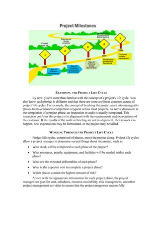 EXAMINING THE PROJECT LIFE CYCLE
By now, you're more than familiar with the concept of a project's life cycle. You
also know each project is different and that there are some attributes common across all
project life cycles. For example, the concept of breaking the project apart into manageable
phases to move towards completion is typical across most projects. As we've discussed, at
the completion of a project phase, an inspection or audit is usually completed. This
inspection confirms the project is in alignment with the requirements and expectations of
the customer. If the results of the audit or briefing are not in alignment, then rework can
happen, new expectations may be formulated, or the project may be killed.
WORKING THROUGH THE PROJECT LIFE CYCLE
Project life cycles, comprised of phases, move the project along. Project life cycles
allow a project manager to determine several things about the project, such as:
• What work will be completed in each phase of the project?
• What resources, people, equipment, and facilities will be needed within each
phase?
• What are the expected deliverables of each phase?
• What is the expected cost to complete a project phase?
• Which phases contain the highest amount of risk?
Armed with the appropriate information for each project phase, the project
manager can plan for cost, schedules, resource availability, risk management, and other
project management activities to ensure that the project progresses successfully.
 