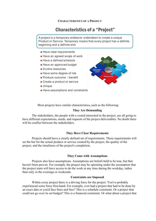 CHARACTERISTICS OF A PROJECT
Most projects have similar characteristics, such as the following:
They Are Demanding
The stakeholders, the people with a vested interested in the project, are all going to
have different expectations, needs, and requests of the project deliverables. No doubt there
will be conflict between the stakeholders.
They Have Clear Requirements
Projects should have a clearly defined set of requirements. These requirements will
set the bar for the actual product or service created by the project, the quality of the
project, and the timeliness of the project's completion.
They Come with Assumptions
Projects also have assumptions. Assumptions are beliefs held to be true, but that
haven't been proven. For example, the project may be operating under the assumption that
the project team will have access to do the work at any time during the workday, rather
than only in the evenings or weekends.
Constraints are Imposed
Within every project there is a driving force for the project. You've probably
experienced some force first-hand. For example, ever had a project that had to be done by
an exact date or you'd face fines and fees? This is a schedule constraint. Or a project that
could not go over its set budget? This is a financial constraint. Or what about a project that
 