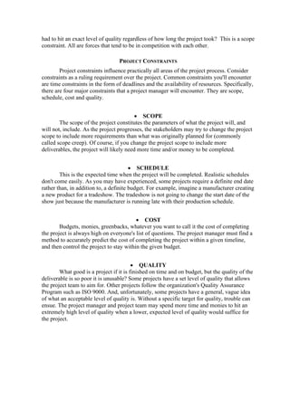 had to hit an exact level of quality regardless of how long the project took? This is a scope
constraint. All are forces that tend to be in competition with each other.
PROJECT CONSTRAINTS
Project constraints influence practically all areas of the project process. Consider
constraints as a ruling requirement over the project. Common constraints you'll encounter
are time constraints in the form of deadlines and the availability of resources. Specifically,
there are four major constraints that a project manager will encounter. They are scope,
schedule, cost and quality.
• SCOPE
The scope of the project constitutes the parameters of what the project will, and
will not, include. As the project progresses, the stakeholders may try to change the project
scope to include more requirements than what was originally planned for (commonly
called scope creep). Of course, if you change the project scope to include more
deliverables, the project will likely need more time and/or money to be completed.
• SCHEDULE
This is the expected time when the project will be completed. Realistic schedules
don't come easily. As you may have experienced, some projects require a definite end date
rather than, in addition to, a definite budget. For example, imagine a manufacturer creating
a new product for a tradeshow. The tradeshow is not going to change the start date of the
show just because the manufacturer is running late with their production schedule.
• COST
Budgets, monies, greenbacks, whatever you want to call it the cost of completing
the project is always high on everyone's list of questions. The project manager must find a
method to accurately predict the cost of completing the project within a given timeline,
and then control the project to stay within the given budget.
• QUALITY
What good is a project if it is finished on time and on budget, but the quality of the
deliverable is so poor it is unusable? Some projects have a set level of quality that allows
the project team to aim for. Other projects follow the organization's Quality Assurance
Program such as ISO 9000. And, unfortunately, some projects have a general, vague idea
of what an acceptable level of quality is. Without a specific target for quality, trouble can
ensue. The project manager and project team may spend more time and monies to hit an
extremely high level of quality when a lower, expected level of quality would suffice for
the project.
 