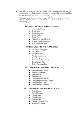 • Controlling processes are processes used to ensure proper control and reporting
mechanisms are in place so that progress can be monitored, problems identified,
and appropriate actions taken when necessary.
• Closing processes are processes used to provide closure in terms of a formal
acceptance that the project or a project's phase has been completed
satisfactorily.
PROCESSES ASSOCIATED WITH INITIATION PHASE
• Initiating the Project
• Define Scope
• Define Schedule
• Define Quality
• Define Cost
• Perform Risk Identification
• Develop Initial Project Plan
• Review Initiation phase
PROCESSES ASSOCIATED WITH PLANNING PHASE
• Initiating Planning phase
• Verify Scope
• Verify Schedule
• Plan Quality Assurance
• Refine Budget
• Perform Risk Assessment
• Refine Project Plan
• Review Planning phase
PROCESSES ASSOCIATED WITH EXECUTION PHASE
• Manage Change Control
• Manage Acceptance
• Manage Risks
• Manage Issues
• Manage Communications
• Manage Organizational Change
• Manage Project Team
• Manage Project Transition
PROCESSES ASSOCIATED WITH CONTROLLING PHASE
• Control Scope
• Control Schedule
• Control Quality
• Control Costs
• Control Risks
• Control Communications
• Acquire Acceptance
 