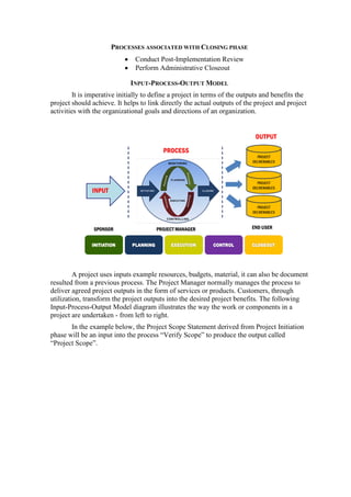 PROCESSES ASSOCIATED WITH CLOSING PHASE
• Conduct Post-Implementation Review
• Perform Administrative Closeout
INPUT-PROCESS-OUTPUT MODEL
It is imperative initially to define a project in terms of the outputs and benefits the
project should achieve. It helps to link directly the actual outputs of the project and project
activities with the organizational goals and directions of an organization.
A project uses inputs example resources, budgets, material, it can also be document
resulted from a previous process. The Project Manager normally manages the process to
deliver agreed project outputs in the form of services or products. Customers, through
utilization, transform the project outputs into the desired project benefits. The following
Input-Process-Output Model diagram illustrates the way the work or components in a
project are undertaken - from left to right.
In the example below, the Project Scope Statement derived from Project Initiation
phase will be an input into the process “Verify Scope” to produce the output called
“Project Scope”.
 