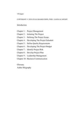 120 pages
COPYRIGHT © 2020 ZULK SHAMSUDDIN, PHD / GAFM ACADEMY
Introduction
Chapter 1 : Project Management
Chapter 2 : Initiating The Project
Chapter 3 : Defining The Project Scope
Chapter 4 : Developing The Project Schedule
Chapter 5 : Define Quality Requirements
Chapter 6 : Developing The Project Budget
Chapter 7 : Identify Project Risk
Chapter 8 : Develop Project Plan
Chapter 9 : Leadership Management
Chapter 10 : Business Communication
Glossary
Author Biography
 