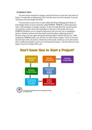 INTRODUCTION
You have been assigned to manage a project but have no clue how and where to
begin. It sounds like an opportunity but it can also turn out to be a disaster if you do
not possess the knowledge and skills.
You must have come across a book called The Project Management Body of
Knowledge which is most commonly called PMBOK. PMBOK is about processes,
tools, and techniques to manage a project. It does not talk about the art and science
of executing a project from the initial phase to the end of the project life cycle.
PMBOK introduces you to a bunch of processes that you may use in managing a
project, initiation processes for the project initiation phase, planning group of
processes that you may apply during the planning phase, and the list goes on. After
reading the PMBOK guide, you still have no idea where to begin. If you do not have
the time then what you need is a book that will provide a birds-eye view and content
that is sufficient enough to assist you in kicking off a project. Get this book now and
begin to kick off a project like a pro.
 