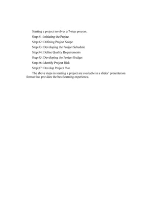 Starting a project involves a 7-step process.
Step #1: Initiating the Project
Step #2: Defining Project Scope
Step #3: Developing the Project Schedule
Step #4: Define Quality Requirements
Step #5: Developing the Project Budget
Step #6: Identify Project Risk
Step #7: Develop Project Plan
The above steps in starting a project are available in a slides’ presentation
format that provides the best learning experience.
 