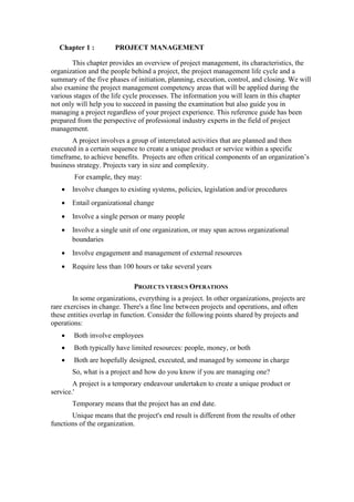 Chapter 1 : PROJECT MANAGEMENT
This chapter provides an overview of project management, its characteristics, the
organization and the people behind a project, the project management life cycle and a
summary of the five phases of initiation, planning, execution, control, and closing. We will
also examine the project management competency areas that will be applied during the
various stages of the life cycle processes. The information you will learn in this chapter
not only will help you to succeed in passing the examination but also guide you in
managing a project regardless of your project experience. This reference guide has been
prepared from the perspective of professional industry experts in the field of project
management.
A project involves a group of interrelated activities that are planned and then
executed in a certain sequence to create a unique product or service within a specific
timeframe, to achieve benefits. Projects are often critical components of an organization’s
business strategy. Projects vary in size and complexity.
For example, they may:
• Involve changes to existing systems, policies, legislation and/or procedures
• Entail organizational change
• Involve a single person or many people
• Involve a single unit of one organization, or may span across organizational
boundaries
• Involve engagement and management of external resources
• Require less than 100 hours or take several years
PROJECTS VERSUS OPERATIONS
In some organizations, everything is a project. In other organizations, projects are
rare exercises in change. There's a fine line between projects and operations, and often
these entities overlap in function. Consider the following points shared by projects and
operations:
• Both involve employees
• Both typically have limited resources: people, money, or both
• Both are hopefully designed, executed, and managed by someone in charge
So, what is a project and how do you know if you are managing one?
A project is a temporary endeavour undertaken to create a unique product or
service.'
Temporary means that the project has an end date.
Unique means that the project's end result is different from the results of other
functions of the organization.
 