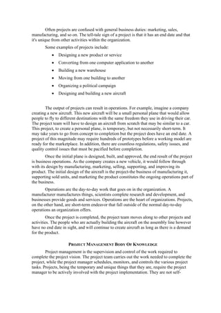 Often projects are confused with general business duties: marketing, sales,
manufacturing, and so on. The tell-tale sign of a project is that it has an end date and that
it's unique from other activities within the organization.
Some examples of projects include:
• Designing a new product or service
• Converting from one computer application to another
• Building a new warehouse
• Moving from one building to another
• Organizing a political campaign
• Designing and building a new aircraft
The output of projects can result in operations. For example, imagine a company
creating a new aircraft. This new aircraft will be a small personal plane that would allow
people to fly to different destinations with the same freedom they use in driving their car.
The project team will have to design an aircraft from scratch that may be similar to a car.
This project, to create a personal plane, is temporary, but not necessarily short-term. It
may take years to go from concept to completion but the project does have an end date. A
project of this magnitude may require hundreds of prototypes before a working model are
ready for the marketplace. In addition, there are countless regulations, safety issues, and
quality control issues that must be pacified before completion.
Once the initial plane is designed, built, and approved, the end result of the project
is business operations. As the company creates a new vehicle, it would follow through
with its design by manufacturing, marketing, selling, supporting, and improving its
product. The initial design of the aircraft is the project-the business of manufacturing it,
supporting sold units, and marketing the product constitutes the ongoing operations part of
the business.
Operations are the day-to-day work that goes on in the organization. A
manufacturer manufactures things, scientists complete research and development, and
businesses provide goods and services. Operations are the heart of organizations. Projects,
on the other hand, are short-term endeavor that fall outside of the normal day-to-day
operations an organization offers.
Once the project is completed, the project team moves along to other projects and
activities. The people who are actually building the aircraft on the assembly line however
have no end date in sight, and will continue to create aircraft as long as there is a demand
for the product.
PROJECT MANAGEMENT BODY OF KNOWLEDGE
Project management is the supervision and control of the work required to
complete the project vision. The project team carries out the work needed to complete the
project, while the project manager schedules, monitors, and controls the various project
tasks. Projects, being the temporary and unique things that they are, require the project
manager to be actively involved with the project implementation. They are not self-
 