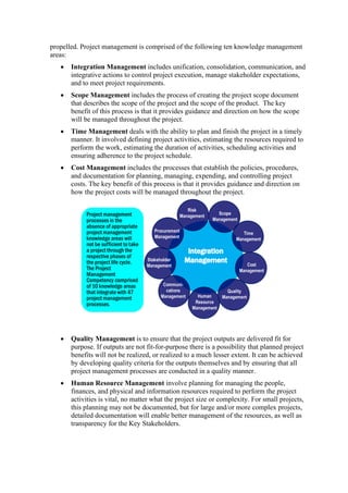 propelled. Project management is comprised of the following ten knowledge management
areas:
• Integration Management includes unification, consolidation, communication, and
integrative actions to control project execution, manage stakeholder expectations,
and to meet project requirements.
• Scope Management includes the process of creating the project scope document
that describes the scope of the project and the scope of the product. The key
benefit of this process is that it provides guidance and direction on how the scope
will be managed throughout the project.
• Time Management deals with the ability to plan and finish the project in a timely
manner. It involved defining project activities, estimating the resources required to
perform the work, estimating the duration of activities, scheduling activities and
ensuring adherence to the project schedule.
• Cost Management includes the processes that establish the policies, procedures,
and documentation for planning, managing, expending, and controlling project
costs. The key benefit of this process is that it provides guidance and direction on
how the project costs will be managed throughout the project.
• Quality Management is to ensure that the project outputs are delivered fit for
purpose. If outputs are not fit-for-purpose there is a possibility that planned project
benefits will not be realized, or realized to a much lesser extent. It can be achieved
by developing quality criteria for the outputs themselves and by ensuring that all
project management processes are conducted in a quality manner.
• Human Resource Management involve planning for managing the people,
finances, and physical and information resources required to perform the project
activities is vital, no matter what the project size or complexity. For small projects,
this planning may not be documented, but for large and/or more complex projects,
detailed documentation will enable better management of the resources, as well as
transparency for the Key Stakeholders.
 