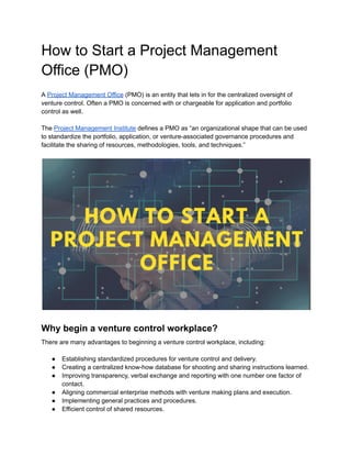 How to Start a Project Management
Office (PMO)
A Project Management Office (PMO) is an entity that lets in for the centralized oversight of
venture control. Often a PMO is concerned with or chargeable for application and portfolio
control as well.
The Project Management Institute defines a PMO as “an organizational shape that can be used
to standardize the portfolio, application, or venture-associated governance procedures and
facilitate the sharing of resources, methodologies, tools, and techniques.”
Why begin a venture control workplace?
There are many advantages to beginning a venture control workplace, including:
● Establishing standardized procedures for venture control and delivery.
● Creating a centralized know-how database for shooting and sharing instructions learned.
● Improving transparency, verbal exchange and reporting with one number one factor of
contact.
● Aligning commercial enterprise methods with venture making plans and execution.
● Implementing general practices and procedures.
● Efficient control of shared resources.
 
