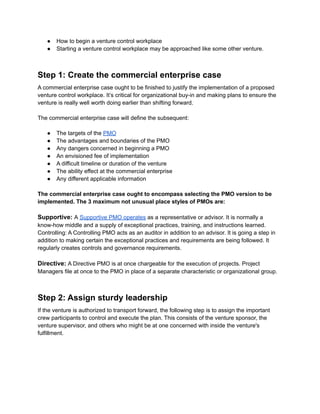 ● How to begin a venture control workplace
● Starting a venture control workplace may be approached like some other venture.
Step 1: Create the commercial enterprise case
A commercial enterprise case ought to be finished to justify the implementation of a proposed
venture control workplace. It’s critical for organizational buy-in and making plans to ensure the
venture is really well worth doing earlier than shifting forward.
The commercial enterprise case will define the subsequent:
● The targets of the PMO
● The advantages and boundaries of the PMO
● Any dangers concerned in beginning a PMO
● An envisioned fee of implementation
● A difficult timeline or duration of the venture
● The ability effect at the commercial enterprise
● Any different applicable information
The commercial enterprise case ought to encompass selecting the PMO version to be
implemented. The 3 maximum not unusual place styles of PMOs are:
Supportive: A Supportive PMO operates as a representative or advisor. It is normally a
know-how middle and a supply of exceptional practices, training, and instructions learned.
Controlling: A Controlling PMO acts as an auditor in addition to an advisor. It is going a step in
addition to making certain the exceptional practices and requirements are being followed. It
regularly creates controls and governance requirements.
Directive: A Directive PMO is at once chargeable for the execution of projects. Project
Managers file at once to the PMO in place of a separate characteristic or organizational group.
Step 2: Assign sturdy leadership
If the venture is authorized to transport forward, the following step is to assign the important
crew participants to control and execute the plan. This consists of the venture sponsor, the
venture supervisor, and others who might be at one concerned with inside the venture's
fulfillment.
 