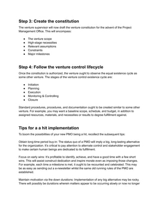 Step 3: Create the constitution
The venture supervisor will now draft the venture constitution for the advent of the Project
Management Office. This will encompass:
● The venture scope
● High-stage necessities
● Relevant assumptions
● Constraints
● Major milestones
Step 4: Follow the venture control lifecycle
Once the constitution is authorized, the venture ought to observe the equal existence cycle as
some other venture. The stages of the venture control existence cycle are:
● Initiation
● Planning
● Execution
● Monitoring & Controlling
● Closure
Standard procedures, procedures, and documentation ought to be created similar to some other
venture. For example, you may want a baseline scope, schedule, and budget, in addition to
assigned resources, materials, and necessities or results to degree fulfillment against.
Tips for a a hit implementation
To boom the possibilities of your new PMO being a hit, recollect the subsequent tips:
Obtain long-time period buy-in: The status quo of a PMO will imply a big, long-lasting alternative
for the organization. It’s critical to pay attention to alternate control and stakeholder engagement
to make certain human beings are dedicated to its fulfillment.
Focus on early wins: It’s profitable to identify, achieve, and have a good time with a few short
wins. This will assist construct dedication and inspire morale even as imposing those changes.
For example, each time a milestone is met, it ought to be recounted and celebrated. This may
be as easy as sending out a e-newsletter whilst the same old running rules of the PMO are
established.
Maintain motivation via the down durations: Implementation of any big alternative may be rocky.
There will possibly be durations wherein matters appear to be occurring slowly or now no longer
 