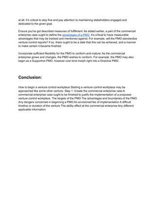 at all. It’s critical to stay fine and pay attention to maintaining stakeholders engaged and
dedicated to the given goal.
Ensure you've got described measures of fulfillment: As stated earlier, a part of the commercial
enterprise case ought to define the advantages of a PMO. It’s critical to have measurable
advantages that may be tracked and mentioned against. For example, will the PMO standardize
venture control reports? If so, there ought to be a date that this can be achieved, and a manner
to make certain it became finished.
Incorporate sufficient flexibility for the PMO to conform and mature: As the commercial
enterprise grows and changes, the PMO wishes to conform. For example, the PMO may also
begin as a Supportive PMO, however over kind morph right into a Directive PMO.
Conclusion:
How to begin a venture control workplace Starting a venture control workplace may be
approached like some other venture. Step 1: Create the commercial enterprise case A
commercial enterprise case ought to be finished to justify the implementation of a proposed
venture control workplace. The targets of the PMO The advantages and boundaries of the PMO
Any dangers concerned in beginning a PMO An envisioned fee of implementation A difficult
timeline or duration of the venture The ability effect at the commercial enterprise Any different
applicable information.
 