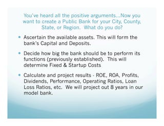 You’ve heard all the positive arguments…Now you
want to create a Public Bank for your City, County,
State, or Region. What do you do?
!  Ascertain the available assets. This will form the
bank’s Capital and Deposits.
!  Decide how big the bank should be to perform its
functions (previously established). This will
determine Fixed & Startup Costs
!  Calculate and project results - ROE, ROA, Profits,
Dividends, Performance, Operating Ratios, Loan
Loss Ratios, etc. We will project out 8 years in our
model bank.
 