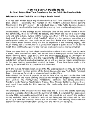 How to Start A Public Bank
by Scott Baker, New York Coordinator for the Public Banking Institute
Why write a How-To Guide to starting a Public Bank?
A lot has been written about why we need Public Banks, from the books and articles of
Ellen Brown – essentially the founder of the modern American Public Banking
Movement in the 21st
century - to individual State or City Public Banking chapters
creating their own feasibility studies and documenting their results and projections.
Unfortunately, for the average activist looking to take on this kind of reform in his or
her community, there is very little to actually show them the way in a step-by-step
nuts and bolts fashion. Where will the money come from? Will that money be needed
back and if so, when and is that feasible? What are the balances, operating and
performance ratios you must maintain (if you don’t know what these terms mean,
don’t worry, that’s another thing that will be explained in the following pages), how
much money can a community of X population expect a public bank to be able to
lend? How will this change over the years as the bank becomes more profitable?
There are some banking basics books and articles available that explain how to create
a small, basic commercial bank, and we will use a three-page section from one of
them: Banking Basics (pgs 19-21) from the article Money Basics by Christopher D.
Moore, 2003 (see Appendix). But the requirements and options for a Public Bank are
substantially different, and advantageous as we will see, and so require modifications
to the basic banking spreadsheet created by Moore. These have been made to the
working spreadsheet that accompanies this document.
Both this Adobe Acrobat document and the MS Excel spreadsheet may be found and
downloaded from the files section of the Public Banking for New York State Facebook
Page: https://www.facebook.com/groups/publicbanking/files/
Even though the Facebook page is set up for New York, my work as the New York
Coordinator for the Public Banking Institute has brought me projects from New York
City; Goshen, NY; Pennsylvania; Philadelphia; Vermont; New Jersey (Princeton,
Trenton, etc.); Tacoma, Washington; Arizona; New Mexico; California (Santa Cruz);
and, most importantly for this exercise, the moderately sized city of Oakland,
California.
The members of the Oakland chapter first hired me to assess the assets potentially
available to create a Public Bank in the summer of 2015. I completed that assignment
in early 2016, but quickly realized that it was not enough to just identify the pools of
money available (more on that later) without specifying how that money will be used
to set up a bank and critically, since it will be borrowed from existing funds under the
scenario I’ve been promoting for 4 years, how and when it will be repaid.
 