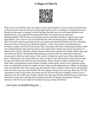 Critique of Title IX
What if you were told that a law was made to remove discrimination of sexes in sports and education,
or that man and woman are both given equal opportunities as far as an athletic or educational career?
Would you then agree or disagree with the ideology that both sexes are still treated different even
though this law was created and the opportunities that were promised aren t precisely
indistinguishable? Title IX does not accurately protect sexual discrimination; it doesn t give equal
opportunities, and is unjust as far as benefits between male and female sports. Although this law
allows men and women to participate in the same sports and educational fields it does not efficiently
take care of those who feel sexes should be separate ... Show more content on Helpwriting.net ...
In order to comply with Title IX the schools had to effectuate with what s called proportionality. (CBS
news) Proportionality states that the portion of the school that is female must also be the portion of
athletes that is female. Therefore setting a balance between the schools ratio and the athletic ratios and
also enforcing Title IX. The problem that balancing caused was that the school had to add more
women sports which cost more money to the school, or choose to cancel some of the schools male
sports. Subsequently, the schools had to do what was best for the school and to avoid going into debt
for sports the male sports had to be put on the burner. Many schools cut male wrestling, track and
field, tennis, and gymnastics teams instead of adding women sports. Jason Lewis a gymnasts whose
team was eliminated said that the number of men s teams are dwindling because colleges are dropping
what are called the minor men s sports, the ones that don t draw crowds or make money, and investing
more and more in just one sport football. The Fact that just twenty three years ago, there was 107 men
s gymnastics teams in this nation, now there are only 20 teams left just so happens to prove Lewis s
statement to be true.(CBS news) Finally, Title IX says that equal benefits should be given to both men
and women in the sports and education industries, but there are people who disagree with this
statement. Title IX was not made for the intent of giving women a beneficial
... Get more on HelpWriting.net ...
 