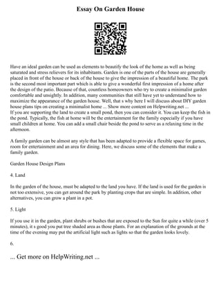 Essay On Garden House
Have an ideal garden can be used as elements to beautify the look of the home as well as being
saturated and stress relievers for its inhabitants. Garden is one of the parts of the house are generally
placed in front of the house or back of the house to give the impression of a beautiful home. The park
is the second most important part which is able to give a wonderful first impression of a home after
the design of the patio. Because of that, countless homeowners who try to create a minimalist garden
comfortable and unsightly. In addition, many communities that still have yet to understand how to
maximize the appearance of the garden house. Well, that s why here I will discuss about DIY garden
house plans tips on creating a minimalist home ... Show more content on Helpwriting.net ...
If you are supporting the land to create a small pond, then you can consider it. You can keep the fish in
the pond. Typically, the fish at home will be the entertainment for the family especially if you have
small children at home. You can add a small chair beside the pond to serve as a relaxing time in the
afternoon.
A family garden can be almost any style that has been adapted to provide a flexible space for games,
room for entertainment and an area for dining. Here, we discuss some of the elements that make a
family garden.
Garden House Design Plans
4. Land
In the garden of the house, must be adapted to the land you have. If the land is used for the garden is
not too extensive, you can get around the park by planting crops that are simple. In addition, other
alternatives, you can grow a plant in a pot.
5. Light
If you use it in the garden, plant shrubs or bushes that are exposed to the Sun for quite a while (over 5
minutes), it s good you put tree shaded area as those plants. For an explanation of the grounds at the
time of the evening may put the artificial light such as lights so that the garden looks lovely.
6.
... Get more on HelpWriting.net ...
 