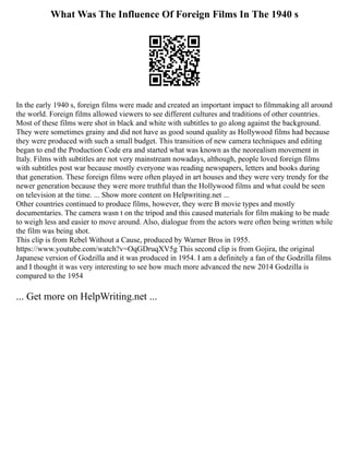What Was The Influence Of Foreign Films In The 1940 s
In the early 1940 s, foreign films were made and created an important impact to filmmaking all around
the world. Foreign films allowed viewers to see different cultures and traditions of other countries.
Most of these films were shot in black and white with subtitles to go along against the background.
They were sometimes grainy and did not have as good sound quality as Hollywood films had because
they were produced with such a small budget. This transition of new camera techniques and editing
began to end the Production Code era and started what was known as the neorealism movement in
Italy. Films with subtitles are not very mainstream nowadays, although, people loved foreign films
with subtitles post war because mostly everyone was reading newspapers, letters and books during
that generation. These foreign films were often played in art houses and they were very trendy for the
newer generation because they were more truthful than the Hollywood films and what could be seen
on television at the time. ... Show more content on Helpwriting.net ...
Other countries continued to produce films, however, they were B movie types and mostly
documentaries. The camera wasn t on the tripod and this caused materials for film making to be made
to weigh less and easier to move around. Also, dialogue from the actors were often being written while
the film was being shot.
This clip is from Rebel Without a Cause, produced by Warner Bros in 1955.
https://www.youtube.com/watch?v=OqGDruqXV5g This second clip is from Gojira, the original
Japanese version of Godzilla and it was produced in 1954. I am a definitely a fan of the Godzilla films
and I thought it was very interesting to see how much more advanced the new 2014 Godzilla is
compared to the 1954
... Get more on HelpWriting.net ...
 