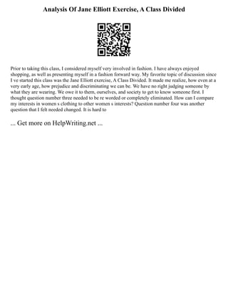 Analysis Of Jane Elliott Exercise, A Class Divided
Prior to taking this class, I considered myself very involved in fashion. I have always enjoyed
shopping, as well as presenting myself in a fashion forward way. My favorite topic of discussion since
I ve started this class was the Jane Elliott exercise, A Class Divided. It made me realize, how even at a
very early age, how prejudice and discriminating we can be. We have no right judging someone by
what they are wearing. We owe it to them, ourselves, and society to get to know someone first. I
thought question number three needed to be re worded or completely eliminated. How can I compare
my interests in women s clothing to other women s interests? Question number four was another
question that I felt needed changed. It is hard to
... Get more on HelpWriting.net ...
 