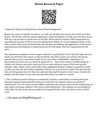Bosom Research Paper
5 Important Things You Should Know About Breast Enlargement
Breasts are a piece of ladylike excellence, yet sadly not all ladies have bosom that match up to their
desires. The bosoms influence general appearance, shape and identity of a lady and when they are too
little they may prompt to mental issues in the lady. Bosom growth surgeries offer arrangements by
expanding the measure of the bosoms and making them shapely for coveted appealing bends. Aside
from actually little bosoms, breastfeeding and maturing can influence that appearance of the bosoms
requiring bosom development or improvement for the individuals who feel a requirement for the
same.
The expansion accompanies diverse surgery alternatives, particularly to the extent the shape and size.
Inserts are utilized for this reason, so that toward the end of the system you will have the bosom
measure that you have constantly needed. In any case, there is dependably a significance of
discovering as much as you can about the expansion so ... Show more content on Helpwriting.net ...
Embed sorts Silicone and saline inserts are the two sorts utilized as a part of the bosom growth
strategies today. Saline inserts can be filled when supplanted making it simple to augment or lessen
yet they can leave the skin looking undulated. Silicons are more favored in light of the fact that they
look and feel genuine however they have platinum that might be unsafe in burst cases. Examine the
upsides and downsides of each with your specialist before you settle on a choice.
2. The cost Breast growth strategies are moderately expensive, particularly considering that most
insurance agencies and organizations have not secured for the surgeries unless on account of
mastectomies. You will require normal MRIs to guarantee that silicone inserts are not cracked and you
may require encourage surgeries if the inserts needs substitutions. The expenses can accordingly be
really high with the inserts and you ought to be arranged fiscally when you choose to have a boob
work
... Get more on HelpWriting.net ...
 