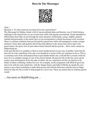 Hero In The Messenger
Task 1
Question 3: To what extent do you deem Ed to be a typical hero?
The Messenger by Markus Zusak is full of unconventional ideas and theories, one of which being a
challenge to the typical hero we see in most texts while still staying conventional. Zusak attempted to
differentiate from other novels through the main character, Ed Kennedy, using a slightly atypical
attitude and personality to the classic hero we are accustomed to without becoming overly eccentric.
There is a distinct similarity between Ed and the typical hero while still managing to create a unique
character. Some ideas and qualities that Ed has that adheres to the classic hero stereo type is his
perseverance, his quest, how he puts others before himself and his growth ... Show more content on
Helpwriting.net ...
Each task that Ed is to complete is there to assist another person in one way or another. Each time he
does this he risks something of his and, even though he is aware of this, he continues to do so. This is
a customary trait of the stereotypical hero to put another before one s self and this is exactly what Ed
does, be it a complete stranger or one of his closest friends. He puts his life on the line, gives up his
money, time and attention all for the sake of others. He isn t required to do this, he chooses to he
thinks of others wellbeing s before his own. For example, on the assignment with Milla he gives his
time to be with her and comfort her, with the Tatupu family and Father O Reilly he spends his own
money to give them something to make them joyous and with the Rose boys and the man on Edgar
Street he risks his life in order to help people he s never met. These are actions that no ordinary person
would
... Get more on HelpWriting.net ...
 