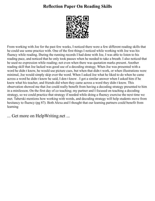Reflection Paper On Reading Skills
From working with Joe for the past few weeks, I noticed there were a few different reading skills that
he could use some practice with. One of the first things I noticed while working with Joe was his
fluency while reading. During the running records I had done with Joe, I was able to listen to his
reading pace, and noticed that he only took pauses when he needed to take a breath. I also noticed that
he used no expression while reading; not even when there was quotation marks present. Another
reading skill that Joe lacked was good use of a decoding strategy. When Joe was presented with a
word he didn t know, he would use picture cues, but when that didn t work, or when illustrations were
minimal, Joe would simply skip over the word. When I asked Joe what he liked to do when he came
across a word he didn t know he said, I don t know . I got a similar answer when I asked him if he
knew what his teacher, and friends did when they came across a word they didn t know. This
observation showed me that Joe could really benefit from having a decoding strategy presented to him
in a minilesson. On the first day of co teaching; my partner and I focused on teaching a decoding
strategy, so we could practice that strategy if needed while doing a fluency exercise the next time we
met. Taberski mentions how working with words, and decoding strategy will help students move from
hesitancy to fluency (pg 87). Both Alexa and I thought that our learning partners could benefit from
learning
... Get more on HelpWriting.net ...
 