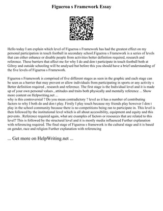 Figueroa s Framework Essay
Hello today I am explain which level of Figueroa s Framework has had the greatest effect on my
personal participation in touch football in secondary school.Figueroa s Framework is a series of levels
that can either enhance or disable people from activities better definition required, research and
reference. These barriers that affect me for why I do and don t participate in touch football both at
Gilroy and outside schooling will be analysed but before this you should have a brief understanding of
the five levels of Figueroa s Framework.
Figueroa s Framework is comprised of five different stages as seen in the graphic and each stage can
be seen as a barrier that may prevent or allow individuals from participating in sports or any activity s
Better definition required , research and reference. The first stage is the Individual level and it is made
up of your own personal values , attitudes and traits both physically and mentally reference ... Show
more content on Helpwriting.net ...
why is this controversial ? Do you mean contradictory ? level as it has a number of contributing
factors to why I both do and don t play. Firstly I play touch because my friends play however I don t
play in the school community because there is no competitions being ran to participate in. This level is
then followed by the institutional level which is all about accessibility, equipment and equity and this
prevents . Reference required again, what are examples of factors or resources that are related to this
level? This is followed by the structural level and it is mostly media influenced Further explanation
with referencing required. The final stage of Figueroa s framework is the cultural stage and it is based
on gender, race and religion Further explanation with referencing
... Get more on HelpWriting.net ...
 