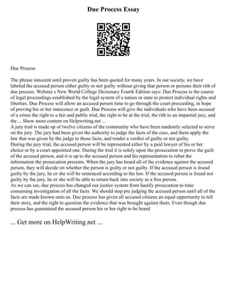 Due Process Essay
Due Process
The phrase innocent until proven guilty has been quoted for many years. In our society, we have
labeled the accused person either guilty or not guilty without giving that person or persons their rith of
due process. Webster s New World College Dictionary Fourth Edition says: Due Process is the course
of legal proceedings established by the legal system of a nation or state to protect individual rights and
liberties. Due Process will allow an accused person time to go through the court proceeding, in hope
of proving his or her innocence or guilt. Due Process will give the individuals who have been accused
of a crime the right to a fair and public trial, the right to be at the trial, the rith to an impartial jury, and
the ... Show more content on Helpwriting.net ...
A jury trial is made up of twelve citizens of the community who have been randomly selected to serve
on the jury. The jury had been given the authority to judge the facts of the case, and them apply the
law that was given by the judge to those facts, and render a verdict of guilty or not guilty.
During the jury trial, the accused person will be represented either by a paid lawyer of his or her
choice or by a court appointed one. During the trial it is solely upon the prosecution to prove the guilt
of the accused person, and it is up to the accused person and his representation to rebut the
information the prosecution presents. When the jury has heard all of the evidence against the accused
person, they will decide on whether the person is guilty or not guilty. If the accused person is found
guilty by the jury, he or she will be sentenced according to the law. If the accused person is found not
guilty by the jury, he or she will be able to return back into society as a free person.
As we can see, due process has changed our justice system from hastily prosecution to time
consuming investigation of all the facts. We should stop pre judging the accused person until all of the
facts are made known unto us. Due process has given all accused citizens an equal opportunity to tell
their story, and the right to question the evidence that was brought against them. Even though due
process has guaranteed the accused person his or her right to be heard
... Get more on HelpWriting.net ...
 