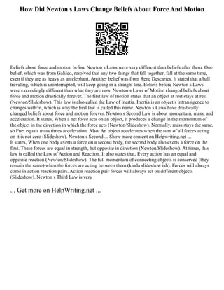 How Did Newton s Laws Change Beliefs About Force And Motion
Beliefs about force and motion before Newton s Laws were very different than beliefs after them. One
belief, which was from Galileo, resolved that any two things that fall together, fall at the same time,
even if they are as heavy as an elephant. Another belief was from Rene Descartes. It stated that a ball
traveling, which is uninterrupted, will keep going in a straight line. Beliefs before Newton s Laws
were exceedingly different than what they are now. Newton s Laws of Motion changed beliefs about
force and motion drastically forever. The first law of motion states that an object at rest stays at rest
(Newton/Slideshow). This law is also called the Law of Inertia. Inertia is an object s intransigence to
changes with/in, which is why the first law is called this name. Newton s Laws have drastically
changed beliefs about force and motion forever. Newton s Second Law is about momentum, mass, and
acceleration. It states, When a net force acts on an object, it produces a change in the momentum of
the object in the direction in which the force acts (Newton/Slideshow). Normally, mass stays the same,
so Fnet equals mass times acceleration. Also, An object accelerates when the sum of all forces acting
on it is not zero (Slideshow). Newton s Second ... Show more content on Helpwriting.net ...
It states, When one body exerts a force on a second body, the second body also exerts a force on the
first. These forces are equal in strength, but opposite in direction (Newton/Slideshow). At times, this
law is called the Law of Action and Reaction. It also states that, Every action has an equal and
opposite reaction (Newton/Slideshow). The full momentum of connecting objects is conserved (they
remain the same) when the forces are acting between them (kinda slideshow ish). Forces will always
come in action reaction pairs. Action reaction pair forces will always act on different objects
(Slideshow). Newton s Third Law is very
... Get more on HelpWriting.net ...
 