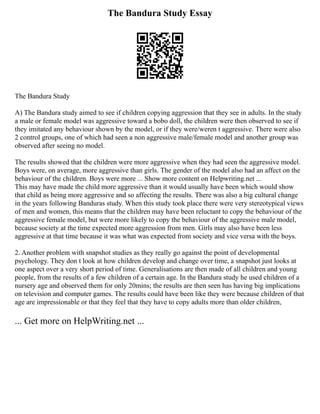 The Bandura Study Essay
The Bandura Study
A) The Bandura study aimed to see if children copying aggression that they see in adults. In the study
a male or female model was aggressive toward a bobo doll, the children were then observed to see if
they imitated any behaviour shown by the model, or if they were/weren t aggressive. There were also
2 control groups, one of which had seen a non aggressive male/female model and another group was
observed after seeing no model.
The results showed that the children were more aggressive when they had seen the aggressive model.
Boys were, on average, more aggressive than girls. The gender of the model also had an affect on the
behaviour of the children. Boys were more ... Show more content on Helpwriting.net ...
This may have made the child more aggressive than it would usually have been which would show
that child as being more aggressive and so affecting the results. There was also a big cultural change
in the years following Banduras study. When this study took place there were very stereotypical views
of men and women, this means that the children may have been reluctant to copy the behaviour of the
aggressive female model, but were more likely to copy the behaviour of the aggressive male model,
because society at the time expected more aggression from men. Girls may also have been less
aggressive at that time because it was what was expected from society and vice versa with the boys.
2. Another problem with snapshot studies as they really go against the point of developmental
psychology. They don t look at how children develop and change over time, a snapshot just looks at
one aspect over a very short period of time. Generalisations are then made of all children and young
people, from the results of a few children of a certain age. In the Bandura study he used children of a
nursery age and observed them for only 20mins; the results are then seen has having big implications
on television and computer games. The results could have been like they were because children of that
age are impressionable or that they feel that they have to copy adults more than older children,
... Get more on HelpWriting.net ...
 