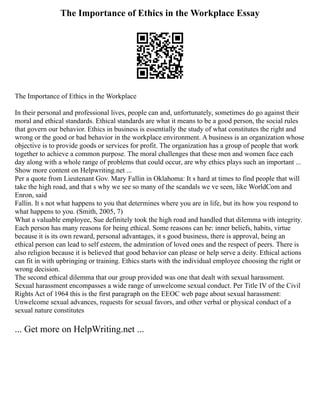 The Importance of Ethics in the Workplace Essay
The Importance of Ethics in the Workplace
In their personal and professional lives, people can and, unfortunately, sometimes do go against their
moral and ethical standards. Ethical standards are what it means to be a good person, the social rules
that govern our behavior. Ethics in business is essentially the study of what constitutes the right and
wrong or the good or bad behavior in the workplace environment. A business is an organization whose
objective is to provide goods or services for profit. The organization has a group of people that work
together to achieve a common purpose. The moral challenges that these men and women face each
day along with a whole range of problems that could occur, are why ethics plays such an important ...
Show more content on Helpwriting.net ...
Per a quote from Lieutenant Gov. Mary Fallin in Oklahoma: It s hard at times to find people that will
take the high road, and that s why we see so many of the scandals we ve seen, like WorldCom and
Enron, said
Fallin. It s not what happens to you that determines where you are in life, but its how you respond to
what happens to you. (Smith, 2005, 7)
What a valuable employee, Sue definitely took the high road and handled that dilemma with integrity.
Each person has many reasons for being ethical. Some reasons can be: inner beliefs, habits, virtue
because it is its own reward, personal advantages, it s good business, there is approval, being an
ethical person can lead to self esteem, the admiration of loved ones and the respect of peers. There is
also religion because it is believed that good behavior can please or help serve a deity. Ethical actions
can fit in with upbringing or training. Ethics starts with the individual employee choosing the right or
wrong decision.
The second ethical dilemma that our group provided was one that dealt with sexual harassment.
Sexual harassment encompasses a wide range of unwelcome sexual conduct. Per Title IV of the Civil
Rights Act of 1964 this is the first paragraph on the EEOC web page about sexual harassment:
Unwelcome sexual advances, requests for sexual favors, and other verbal or physical conduct of a
sexual nature constitutes
... Get more on HelpWriting.net ...
 