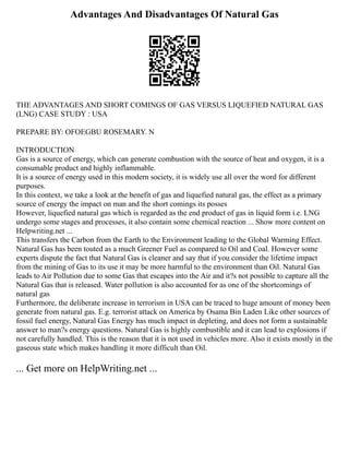 Advantages And Disadvantages Of Natural Gas
THE ADVANTAGES AND SHORT COMINGS OF GAS VERSUS LIQUEFIED NATURAL GAS
(LNG) CASE STUDY : USA
PREPARE BY: OFOEGBU ROSEMARY. N
INTRODUCTION
Gas is a source of energy, which can generate combustion with the source of heat and oxygen, it is a
consumable product and highly inflammable.
It is a source of energy used in this modern society, it is widely use all over the word for different
purposes.
In this context, we take a look at the benefit of gas and liquefied natural gas, the effect as a primary
source of energy the impact on man and the short comings its posses
However, liquefied natural gas which is regarded as the end product of gas in liquid form i.e. LNG
undergo some stages and processes, it also contain some chemical reaction ... Show more content on
Helpwriting.net ...
This transfers the Carbon from the Earth to the Environment leading to the Global Warming Effect.
Natural Gas has been touted as a much Greener Fuel as compared to Oil and Coal. However some
experts dispute the fact that Natural Gas is cleaner and say that if you consider the lifetime impact
from the mining of Gas to its use it may be more harmful to the environment than Oil. Natural Gas
leads to Air Pollution due to some Gas that escapes into the Air and it?s not possible to capture all the
Natural Gas that is released. Water pollution is also accounted for as one of the shortcomings of
natural gas
Furthermore, the deliberate increase in terrorism in USA can be traced to huge amount of money been
generate from natural gas. E.g. terrorist attack on America by Osama Bin Laden Like other sources of
fossil fuel energy, Natural Gas Energy has much impact in depleting, and does not form a sustainable
answer to man?s energy questions. Natural Gas is highly combustible and it can lead to explosions if
not carefully handled. This is the reason that it is not used in vehicles more. Also it exists mostly in the
gaseous state which makes handling it more difficult than Oil.
... Get more on HelpWriting.net ...
 