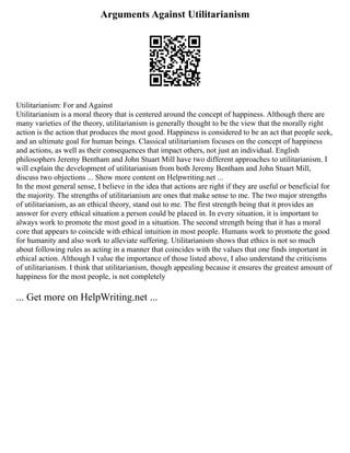 Arguments Against Utilitarianism
Utilitarianism: For and Against
Utilitarianism is a moral theory that is centered around the concept of happiness. Although there are
many varieties of the theory, utilitarianism is generally thought to be the view that the morally right
action is the action that produces the most good. Happiness is considered to be an act that people seek,
and an ultimate goal for human beings. Classical utilitarianism focuses on the concept of happiness
and actions, as well as their consequences that impact others, not just an individual. English
philosophers Jeremy Bentham and John Stuart Mill have two different approaches to utilitarianism. I
will explain the development of utilitarianism from both Jeremy Bentham and John Stuart Mill,
discuss two objections ... Show more content on Helpwriting.net ...
In the most general sense, I believe in the idea that actions are right if they are useful or beneficial for
the majority. The strengths of utilitarianism are ones that make sense to me. The two major strengths
of utilitarianism, as an ethical theory, stand out to me. The first strength being that it provides an
answer for every ethical situation a person could be placed in. In every situation, it is important to
always work to promote the most good in a situation. The second strength being that it has a moral
core that appears to coincide with ethical intuition in most people. Humans work to promote the good
for humanity and also work to alleviate suffering. Utilitarianism shows that ethics is not so much
about following rules as acting in a manner that coincides with the values that one finds important in
ethical action. Although I value the importance of those listed above, I also understand the criticisms
of utilitarianism. I think that utilitarianism, though appealing because it ensures the greatest amount of
happiness for the most people, is not completely
... Get more on HelpWriting.net ...
 