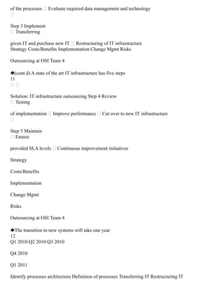 of the processes  Evaluate required data management and technology

Step 3 Implement
 Transferring
given IT and purchase new IT  Restructuring of IT infrastructure
Strategy Costs/Benefits Implementation Change Mgmt Risks
Outsourcing at OSI Team 4
(cont d) A state of the art IT infrastructure has five steps
11
 
Solution: IT infrastructure outsourcing Step 4 Review
 Testing
of implementation  Improve performance  Cut over to new IT infrastructure

Step 5 Maintain
 Ensure
provided SLA levels  Continuous improvement initiatives
Strategy
Costs/Benefits
Implementation
Change Mgmt
Risks
Outsourcing at OSI Team 4
The transition to new systems will take one year
12
Q1 2010 Q2 2010 Q3 2010
Q4 2010
Q1 2011
Identify processes architecture Definition of processes Transferring IT Restructuring IT
 
