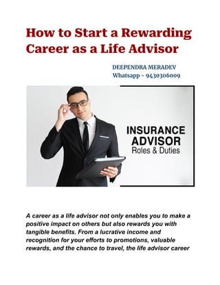 How to Start a Rewarding
Career as a Life Advisor
DEEPENDRA MERADEV
Whatsapp - 9430306009
A career as a life advisor not only enables you to make a
positive impact on others but also rewards you with
tangible benefits. From a lucrative income and
recognition for your efforts to promotions, valuable
rewards, and the chance to travel, the life advisor career
 