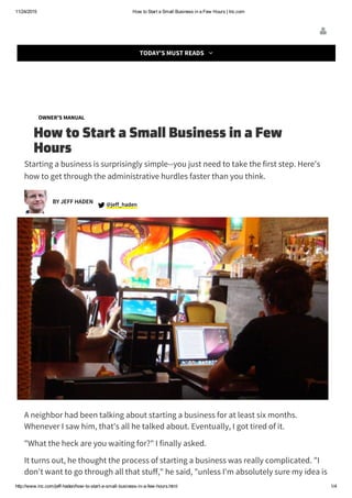 11/24/2015 How to Start a Small Business in a Few Hours | Inc.com
http://www.inc.com/jeff­haden/how­to­start­a­small­business­in­a­few­hours.html 1/4
BEST OF 2015
OWNER'S MANUAL
How to Start a Small Business in a Few
Hours
Starting a business is surprisingly simple--you just need to take the first step. Here's
how to get through the administrative hurdles faster than you think.
jeff_haden @
A neighbor had been talking about starting a business for at least six months.
Whenever I saw him, that's all he talked about. Eventually, I got tired of it.
"What the heck are you waiting for?" I finally asked.
It turns out, he thought the process of starting a business was really complicated. "I
don't want to go through all that stuff," he said, "unless I'm absolutely sure my idea is
BY JEFF HADEN

TODAY'S MUST READS 
 