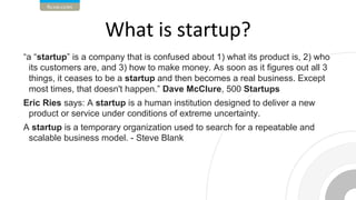 “a “startup” is a company that is confused about 1) what its product is, 2) who
its customers are, and 3) how to make money. As soon as it figures out all 3
things, it ceases to be a startup and then becomes a real business. Except
most times, that doesn't happen.” Dave McClure, 500 Startups
Eric Ries says: A startup is a human institution designed to deliver a new
product or service under conditions of extreme uncertainty.
A startup is a temporary organization used to search for a repeatable and
scalable business model. - Steve Blank
 