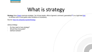 Strategy (from Greek στρατηγία stratēgia, "art of troop leader; office of general, command, generalship"[1]
) is a high level plan
to achieve one or more goals under conditions of uncertainty.
Source: https://en.wikipedia.org/wiki/Strategy
startup strategy:
• Do they need to have strategy?
• Should they have goals?
• Defined markets?
 