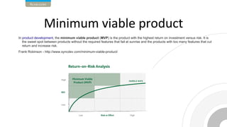 In product development, the minimum viable product (MVP) is the product with the highest return on investment versus risk. It is
the sweet spot between products without the required features that fail at sunrise and the products with too many features that cut
return and increase risk.
Frank Robinson - http://www.syncdev.com/minimum-viable-product/
 