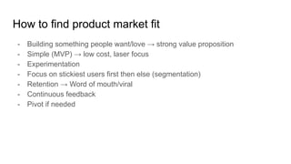 How to find product market fit
- Building something people want/love → strong value proposition
- Simple (MVP) → low cost, laser focus
- Experimentation
- Focus on stickiest users first then else (segmentation)
- Retention → Word of mouth/viral
- Continuous feedback
- Pivot if needed
 