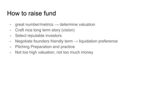 How to raise fund
- great number/metrics → determine valuation
- Craft nice long term story (vision)
- Select reputable investors
- Negotiate founders friendly term → liquidation preference
- Pitching Preparation and practice
- Not too high valuation, not too much money
 