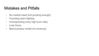 Mistakes and Pitfalls
- No market need (not pivoting enough)
- Founding team fighting
- Overspending (very high burn rate)
- Lose focus
- Bad business model (no revenue)
 